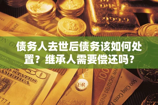 济南债务人去世后债务该如何处置？继承人需要偿还吗？