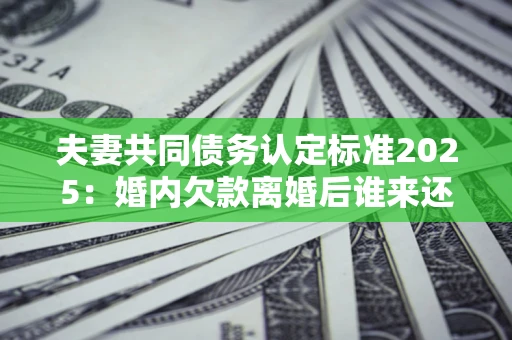 济南夫妻共同债务认定标准2025:婚内欠款离婚后谁来还? 济南夫妻共同债务认定标准2025:婚内欠款离婚后谁来还?