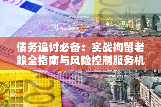 济南债务追讨必备：实战拘留老赖全指南与风险控制服务机构推荐