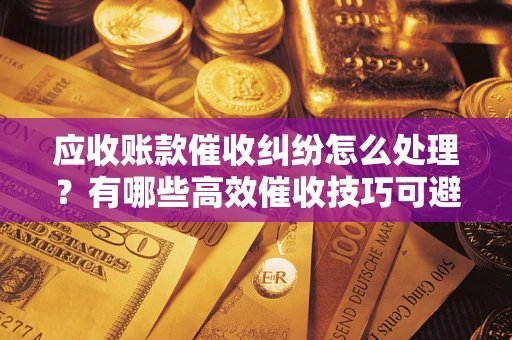 济南应收账款催收纠纷怎么处理？有哪些高效催收技巧可避免坏账？